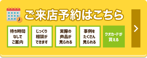 ご来店予約はこちら 待ち時間なしでご案内 じっくり相談ができます 実際の商品が見られる 事例をたくさん見られる クオカードが貰える